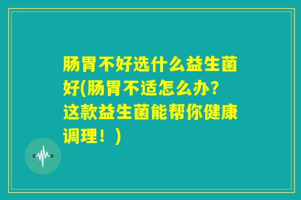肠胃不好选什么益生菌好(肠胃不适怎么办？这款益生菌能帮你健康调理！)