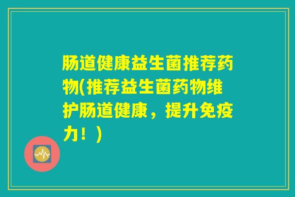 肠道健康益生菌推荐药物(推荐益生菌药物维护肠道健康,提升免疫力!) 肠道健康益生菌推荐药物(推荐益生菌药物维护肠道健康,提升免疫力!)