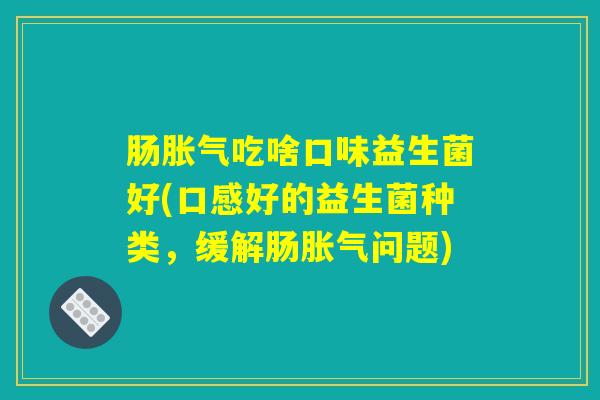 肠胀气吃啥口味益生菌好(口感好的益生菌种类,缓解肠胀气问题) 肠胀气吃啥口味益生菌好(口感好的益生菌种类,缓解肠胀气问题)