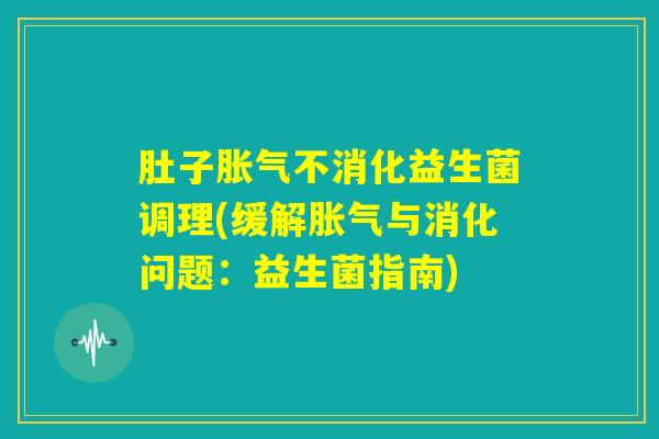 肚子胀气不消化益生菌调理(缓解胀气与消化问题：益生菌指南)