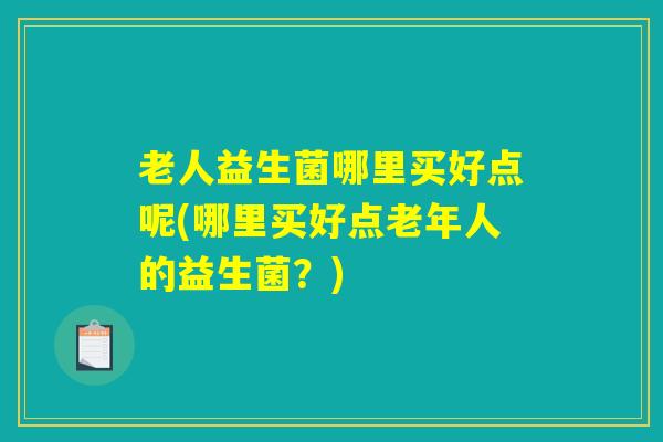 老人益生菌哪里买好点呢(哪里买好点老年人的益生菌？)