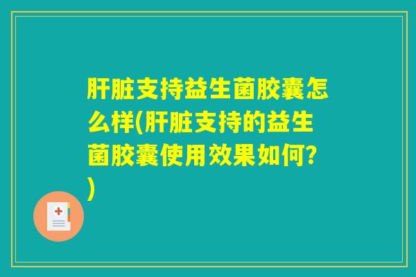 肝脏支持益生菌胶囊怎么样(肝脏支持的益生菌胶囊使用效果如何？)