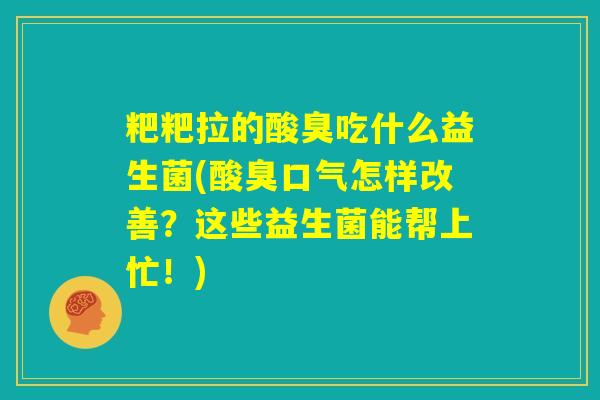 粑粑拉的酸臭吃什么益生菌(酸臭口气怎样改善？这些益生菌能帮上忙！)