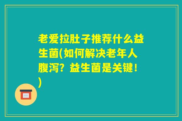 老爱拉肚子推荐什么益生菌(如何解决老年人腹泻？益生菌是关键！)