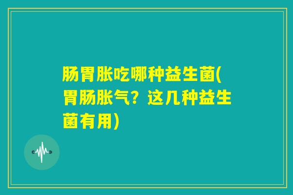 肠胃胀吃哪种益生菌(胃肠胀气？这几种益生菌有用)