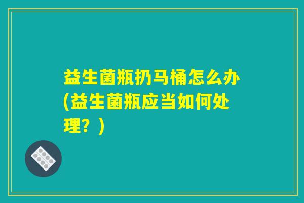 益生菌瓶扔马桶怎么办(益生菌瓶应当如何处理？)