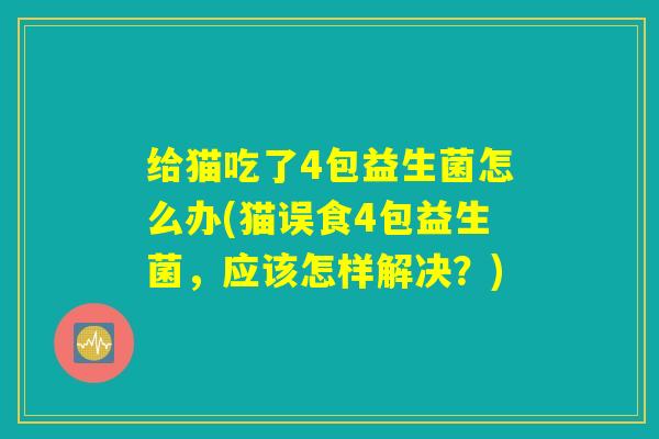 给猫吃了4包益生菌怎么办(猫误食4包益生菌，应该怎样解决？)