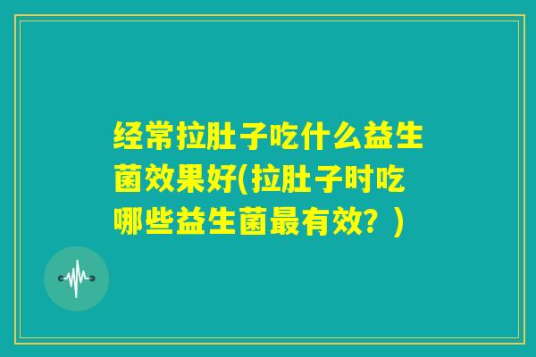 经常拉肚子吃什么益生菌效果好(拉肚子时吃哪些益生菌最有效？)