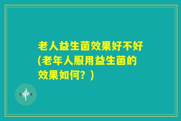 老人益生菌效果好不好(老年人服用益生菌的效果如何？)