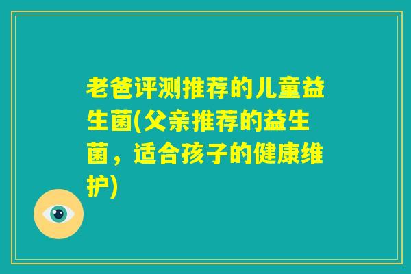 老爸评测推荐的儿童益生菌(父亲推荐的益生菌,适合孩子的健康维护) 老爸评测推荐的儿童益生菌(父亲推荐的益生菌,适合孩子的健康维护)