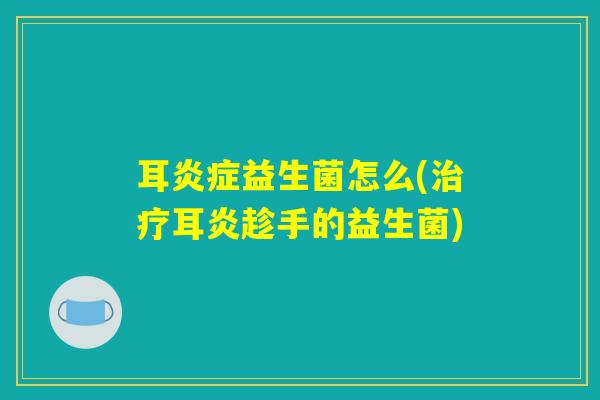 耳炎症益生菌怎么(治疗耳炎趁手的益生菌)