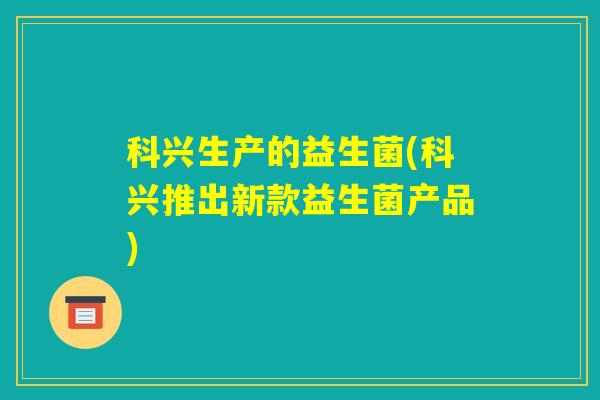 科兴生产的益生菌(科兴推出新款益生菌产品)