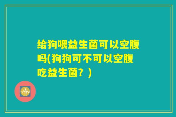 给狗喂益生菌可以空腹吗(狗狗可不可以空腹吃益生菌？)