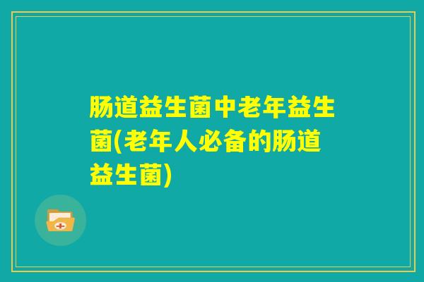 肠道益生菌中老年益生菌(老年人必备的肠道益生菌)