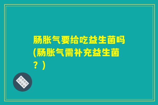 肠胀气要给吃益生菌吗(肠胀气需补充益生菌？)