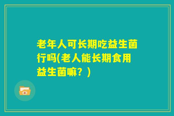老年人可长期吃益生菌行吗(老人能长期食用益生菌嘛？)