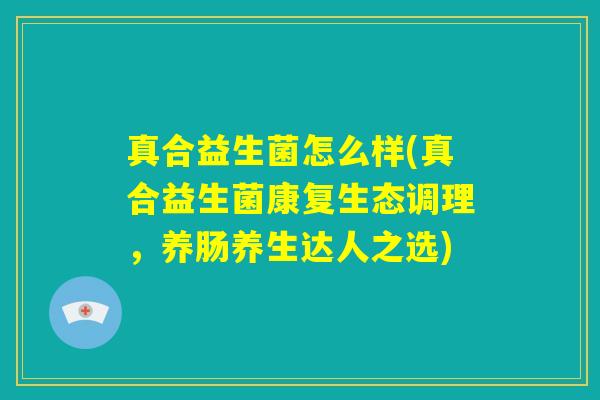 真合益生菌怎么样(真合益生菌康复生态调理，养肠养生达人之选)