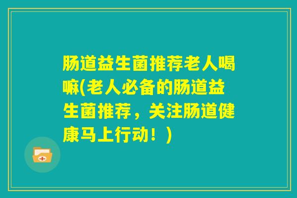 肠道益生菌推荐老人喝嘛(老人必备的肠道益生菌推荐,关注肠道健康马上行动!) 肠道益生菌推荐老人喝嘛(老人必备的肠道益生菌推荐,关注肠道健康马上行动!)