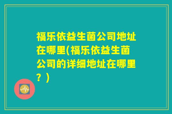 福乐依益生菌公司地址在哪里(福乐依益生菌公司的详细地址在哪里？)