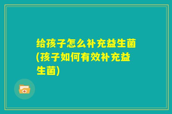 给孩子怎么补充益生菌(孩子如何有效补充益生菌)
