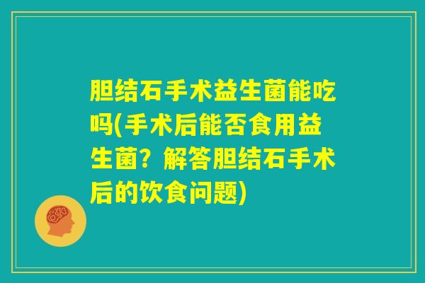 胆结石手术益生菌能吃吗(手术后能否食用益生菌?解答胆结石手术后的饮食问题) 胆结石手术益生菌能吃吗(手术后能否食用益生菌?解答胆结石手术后的饮食问题)