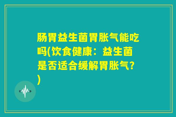 肠胃益生菌胃胀气能吃吗(饮食健康：益生菌是否适合缓解胃胀气？)