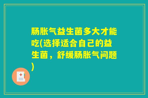 肠胀气益生菌多大才能吃(选择适合自己的益生菌，舒缓肠胀气问题)