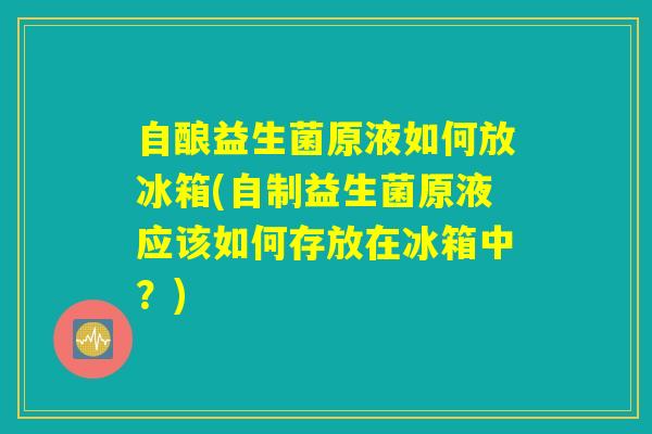 自酿益生菌原液如何放冰箱(自制益生菌原液应该如何存放在冰箱中？)