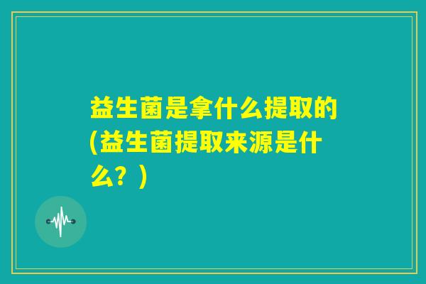益生菌是拿什么提取的(益生菌提取来源是什么？)