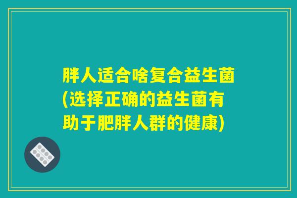 胖人适合啥复合益生菌(选择正确的益生菌有助于肥胖人群的健康)
