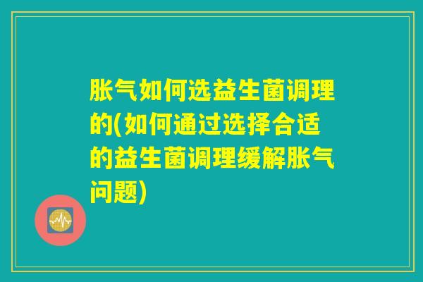 胀气如何选益生菌调理的(如何通过选择合适的益生菌调理缓解胀气问题)