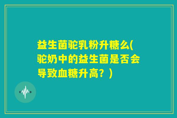益生菌驼乳粉升糖么(驼奶中的益生菌是否会导致血糖升高？)