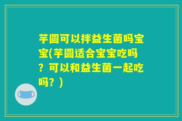 芋圆可以拌益生菌吗宝宝(芋圆适合宝宝吃吗？可以和益生菌一起吃吗？)