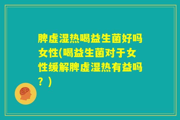 脾虚湿热喝益生菌好吗女性(喝益生菌对于女性缓解脾虚湿热有益吗？)