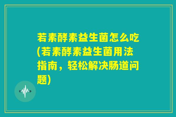若素酵素益生菌怎么吃(若素酵素益生菌用法指南，轻松解决肠道问题)