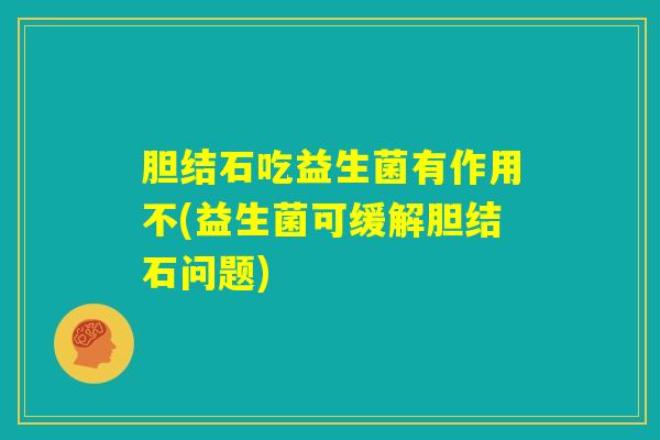 胆结石吃益生菌有作用不(益生菌可缓解胆结石问题)