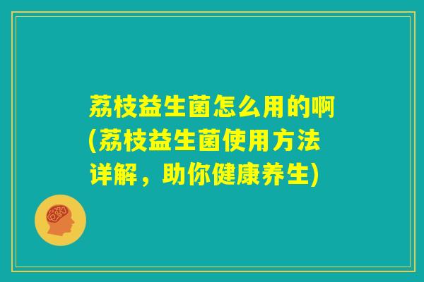 荔枝益生菌怎么用的啊(荔枝益生菌使用方法详解，助你健康养生)