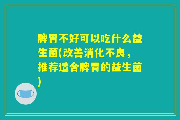 脾胃不好可以吃什么益生菌(改善消化不良，推荐适合脾胃的益生菌)
