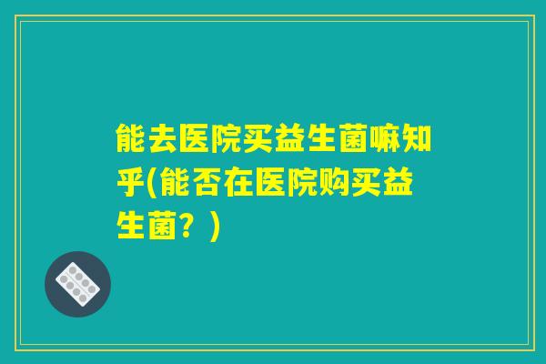 能去医院买益生菌嘛知乎(能否在医院购买益生菌?) 能去医院买益生菌嘛知乎(能否在医院购买益生菌?)