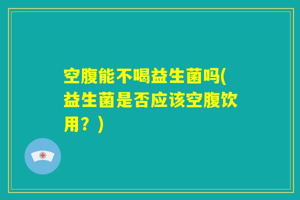 空腹能不喝益生菌吗(益生菌是否应该空腹饮用？)