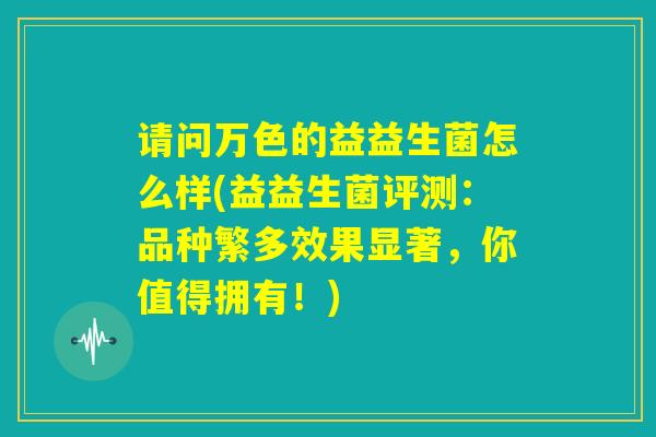 请问万色的益益生菌怎么样(益益生菌评测：品种繁多效果显著，你值得拥有！)