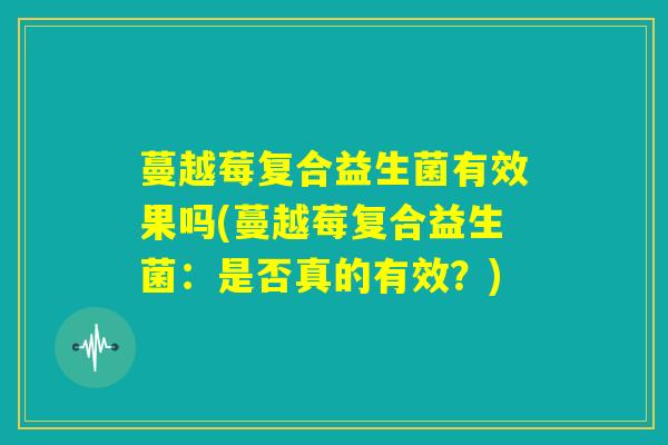 蔓越莓复合益生菌有效果吗(蔓越莓复合益生菌：是否真的有效？)