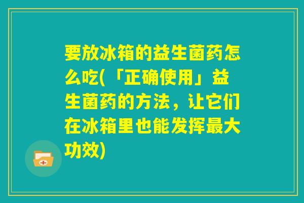 要放冰箱的益生菌药怎么吃(「正确使用」益生菌药的方法，让它们在冰箱里也能发挥最大功效)