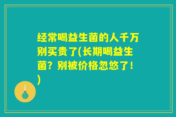 经常喝益生菌的人千万别买贵了(长期喝益生菌？别被价格忽悠了！)