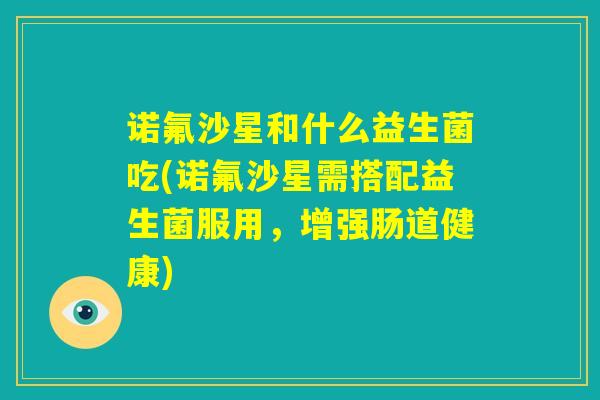 诺氟沙星和什么益生菌吃(诺氟沙星需搭配益生菌服用，增强肠道健康)