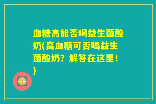 血糖高能否喝益生菌酸奶(高血糖可否喝益生菌酸奶？解答在这里！)