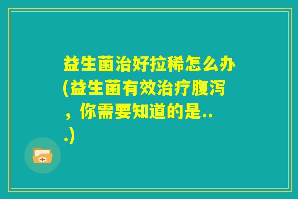 益生菌治好拉稀怎么办(益生菌有效治疗腹泻，你需要知道的是...)