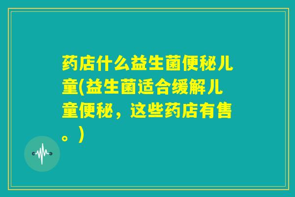 药店什么益生菌便秘儿童(益生菌适合缓解儿童便秘，这些药店有售。)