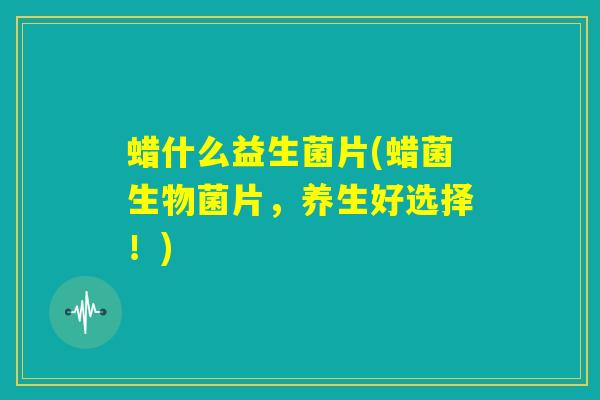 蜡什么益生菌片(蜡菌生物菌片，养生好选择！)