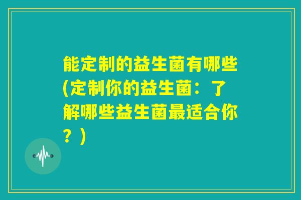 能定制的益生菌有哪些(定制你的益生菌：了解哪些益生菌最适合你？)